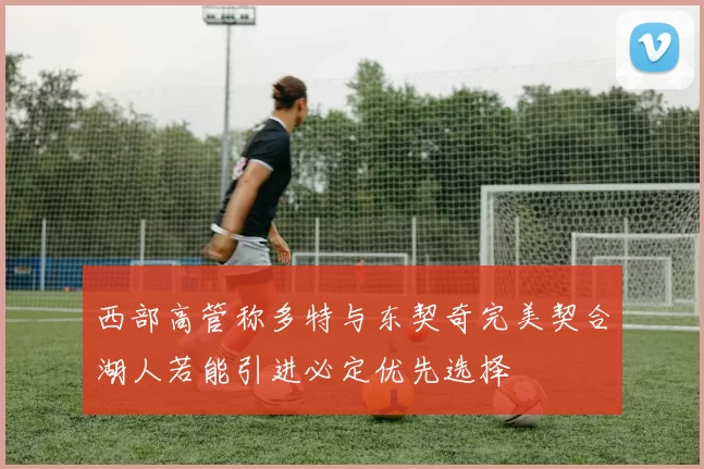 西部高管称多特与东契奇完美契合湖人若能引进必定优先选择