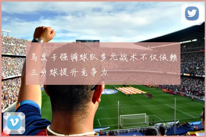 乌度卡强调球队多元战术不仅依赖三分球提升竞争力