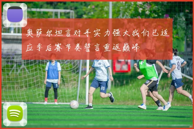 奥萨尔坦言对手实力强大我们已适应季后赛节奏誓言重返巅峰