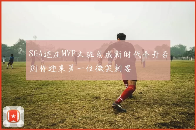 SGA连庄MVP文班或成新时代乔丹否则将迎来另一位微笑刺客