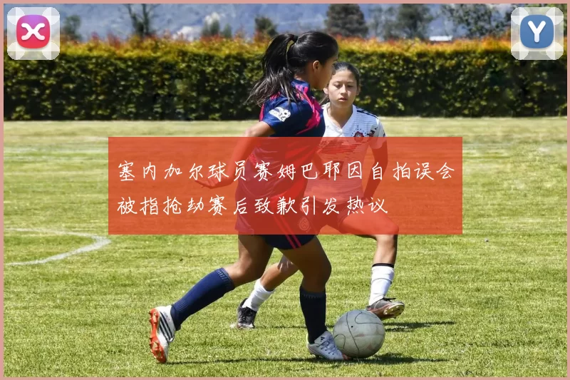 塞内加尔球员赛姆巴耶因自拍误会被指抢劫赛后致歉引发热议