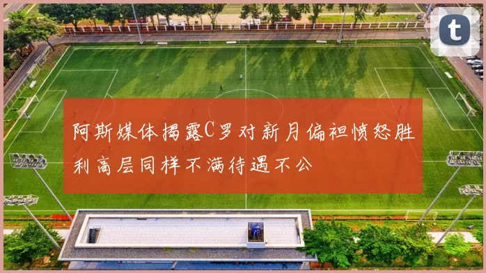 阿斯媒体揭露C罗对新月偏袒愤怒胜利高层同样不满待遇不公