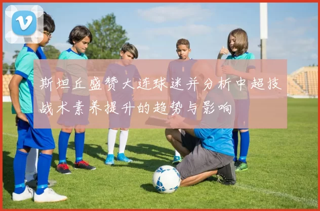 斯坦丘盛赞大连球迷并分析中超技战术素养提升的趋势与影响