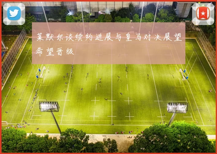 莱默尔谈续约进展与皇马对决展望希望晋级