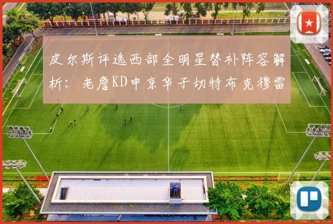 皮尔斯评选西部全明星替补阵容解析：老詹KD申京华子切特布克穆雷的实力对比