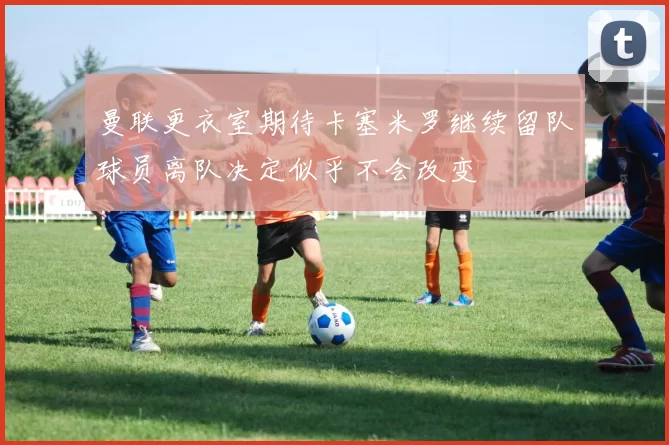曼联更衣室期待卡塞米罗继续留队球员离队决定似乎不会改变