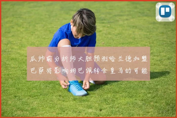 瓜帅前分析师大胆预测哈兰德加盟巴萨将影响姆巴佩转会皇马的可能性