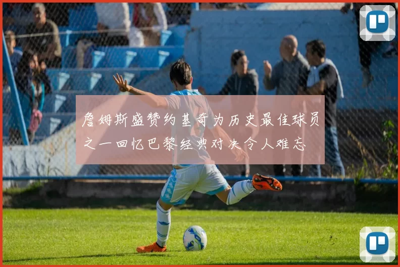 詹姆斯盛赞约基奇为历史最佳球员之一回忆巴黎经典对决令人难忘