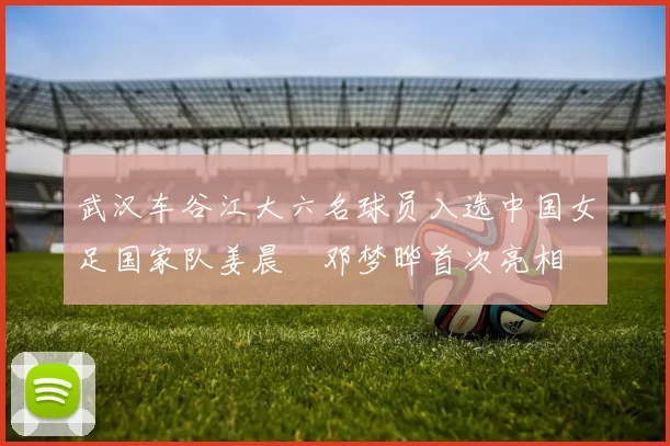 武汉车谷江大六名球员入选中国女足国家队姜晨璟邓梦晔首次亮相