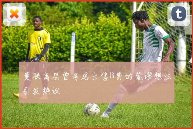 曼联高层曾考虑出售B费的荒谬想法引发热议