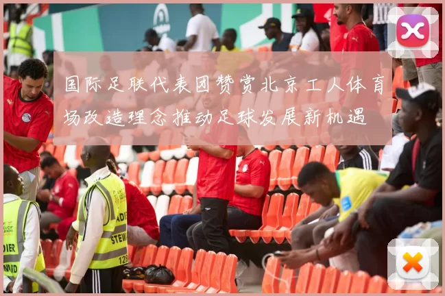 国际足联代表团赞赏北京工人体育场改造理念推动足球发展新机遇