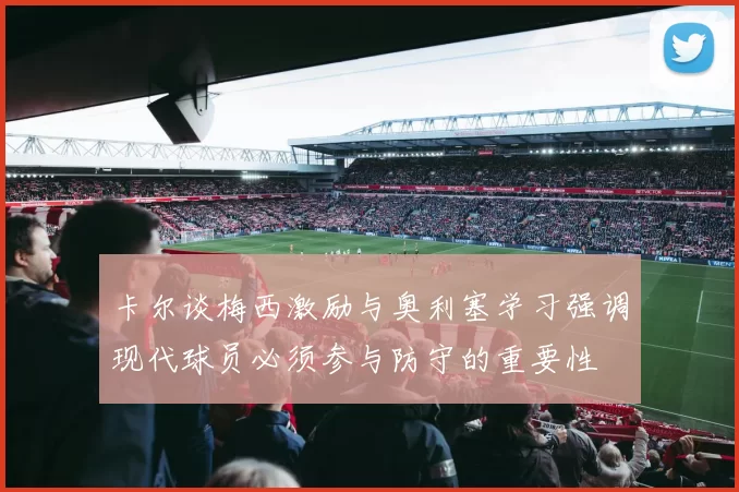 卡尔谈梅西激励与奥利塞学习强调现代球员必须参与防守的重要性