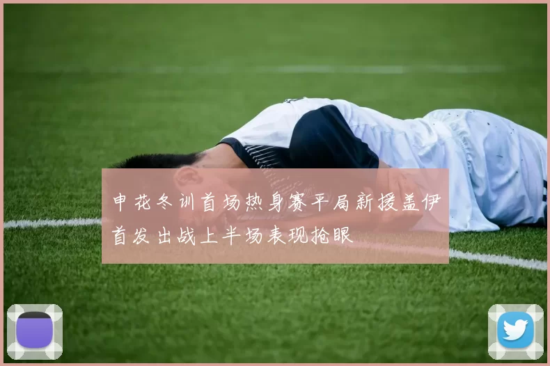 申花冬训首场热身赛平局新援盖伊首发出战上半场表现抢眼
