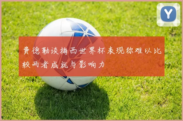 费德勒谈梅西世界杯表现称难以比较两者成就与影响力