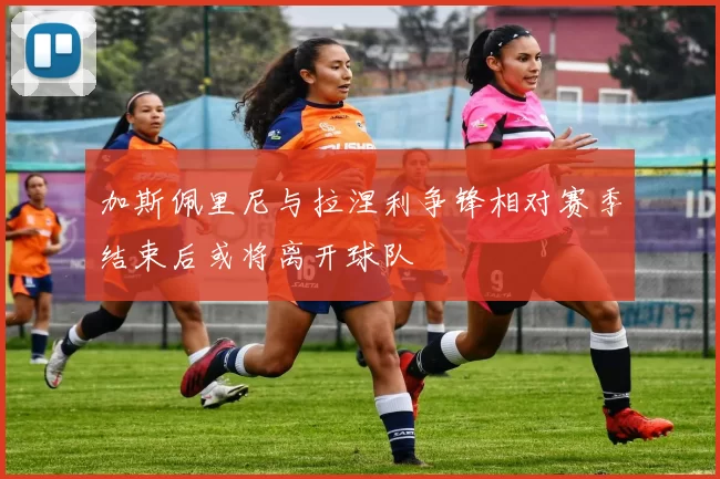 加斯佩里尼与拉涅利争锋相对赛季结束后或将离开球队