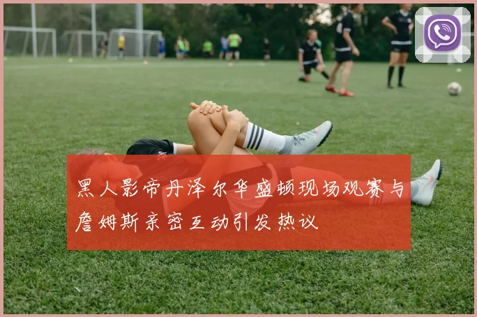 黑人影帝丹泽尔华盛顿现场观赛与詹姆斯亲密互动引发热议