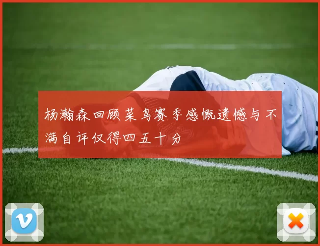杨瀚森回顾菜鸟赛季感慨遗憾与不满自评仅得四五十分
