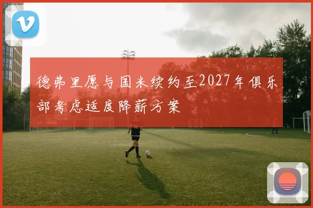 德弗里愿与国米续约至2027年俱乐部考虑适度降薪方案